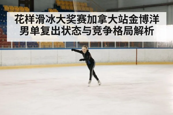 花样滑冰大奖赛加拿大站金博洋男单复出状态与竞争格局解析