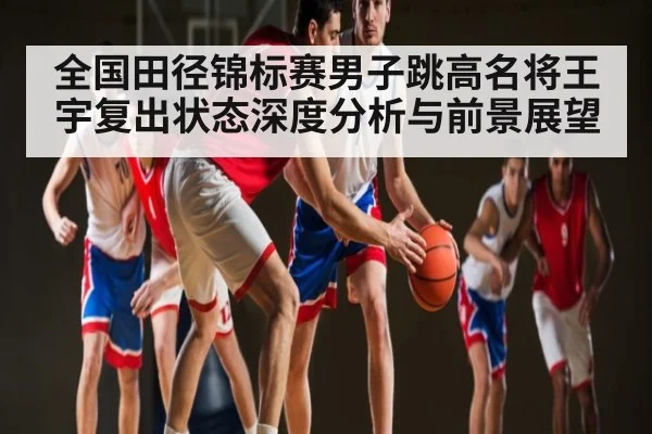 全国田径锦标赛男子跳高名将王宇复出状态深度分析与前景展望（Kaiyun Sports）